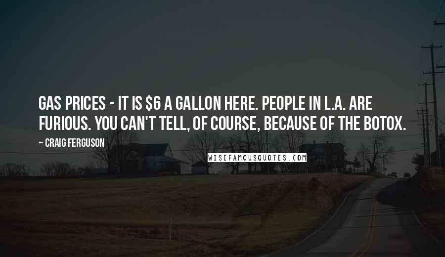 Craig Ferguson quotes: Gas prices - it is $6 a gallon here. People in L.A. are furious. You can't tell, of course, because of the Botox. Craig Ferguson quotes: Gas prices - it is $6 a gallon here. People in L.A. are furious. You can't tell, of course, because of the Botox.