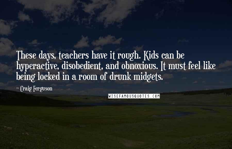 Craig Ferguson quotes: These days, teachers have it rough. Kids can be hyperactive, disobedient, and obnoxious. It must feel like being locked in a room of drunk midgets. Craig Ferguson quotes: These days, teachers have it rough. Kids can be hyperactive, disobedient, and obnoxious. It must feel like being locked in a room of drunk midgets.