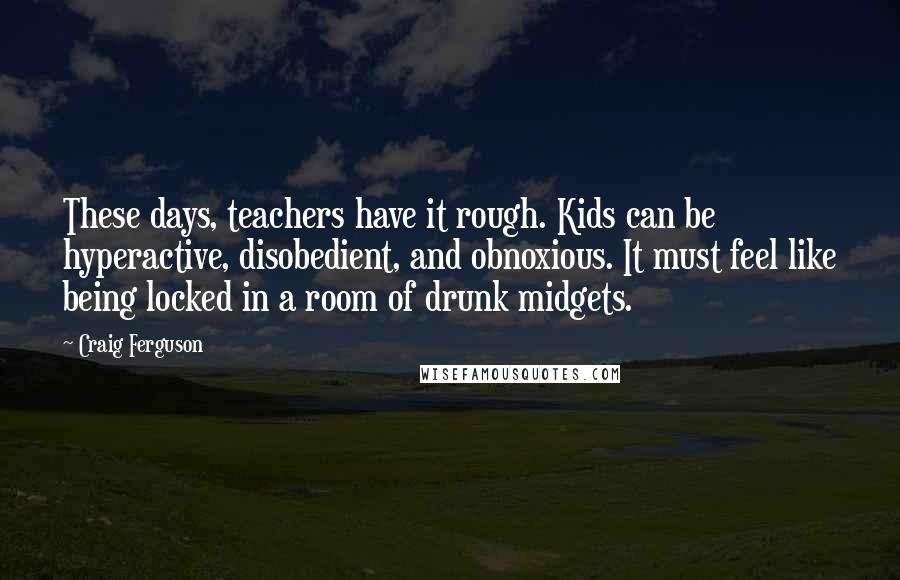 Craig Ferguson quotes: These days, teachers have it rough. Kids can be hyperactive, disobedient, and obnoxious. It must feel like being locked in a room of drunk midgets.