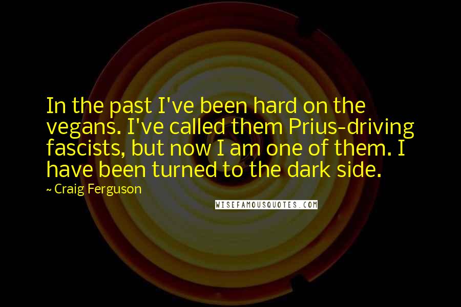 Craig Ferguson quotes: In the past I've been hard on the vegans. I've called them Prius-driving fascists, but now I am one of them. I have been turned to the dark side. Craig Ferguson quotes: In the past I've been hard on the vegans. I've called them Prius-driving fascists, but now I am one of them. I have been turned to the dark side.