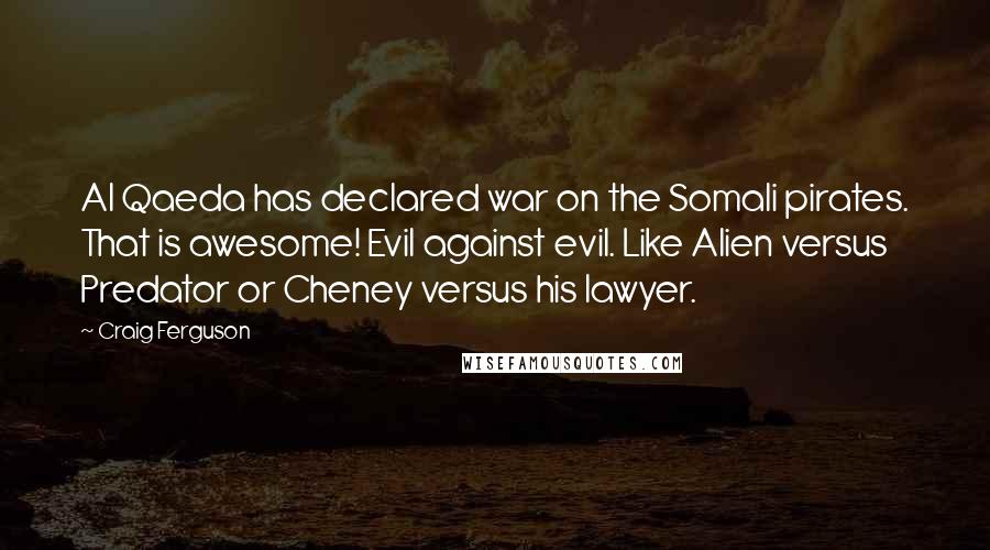 Craig Ferguson quotes: Al Qaeda has declared war on the Somali pirates. That is awesome! Evil against evil. Like Alien versus Predator or Cheney versus his lawyer. Craig Ferguson quotes: Al Qaeda has declared war on the Somali pirates. That is awesome! Evil against evil. Like Alien versus Predator or Cheney versus his lawyer.