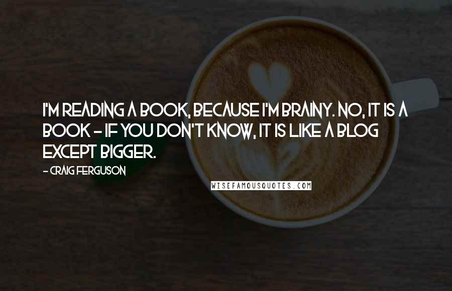 Craig Ferguson quotes: I'm reading a book, because I'm brainy. No, it is a book - if you don't know, it is like a blog except bigger. Craig Ferguson quotes: I'm reading a book, because I'm brainy. No, it is a book - if you don't know, it is like a blog except bigger.