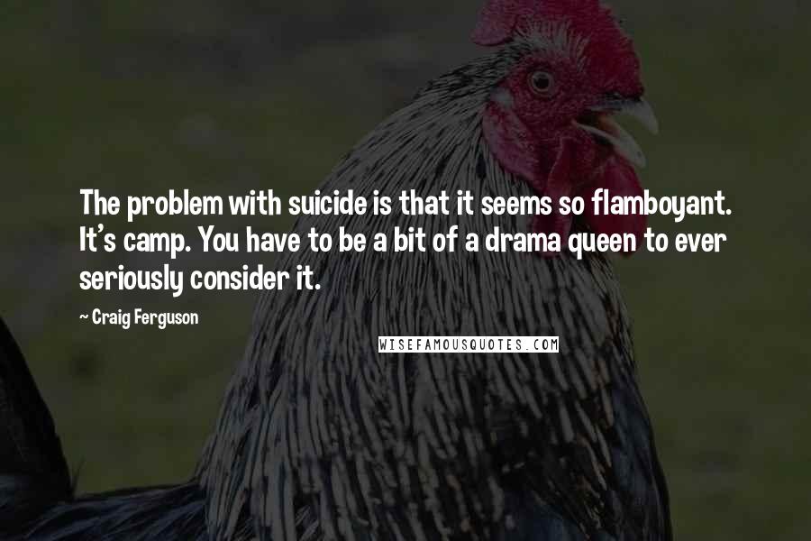 Craig Ferguson quotes: The problem with suicide is that it seems so flamboyant. It's camp. You have to be a bit of a drama queen to ever seriously consider it. Craig Ferguson quotes: The problem with suicide is that it seems so flamboyant. It's camp. You have to be a bit of a drama queen to ever seriously consider it.