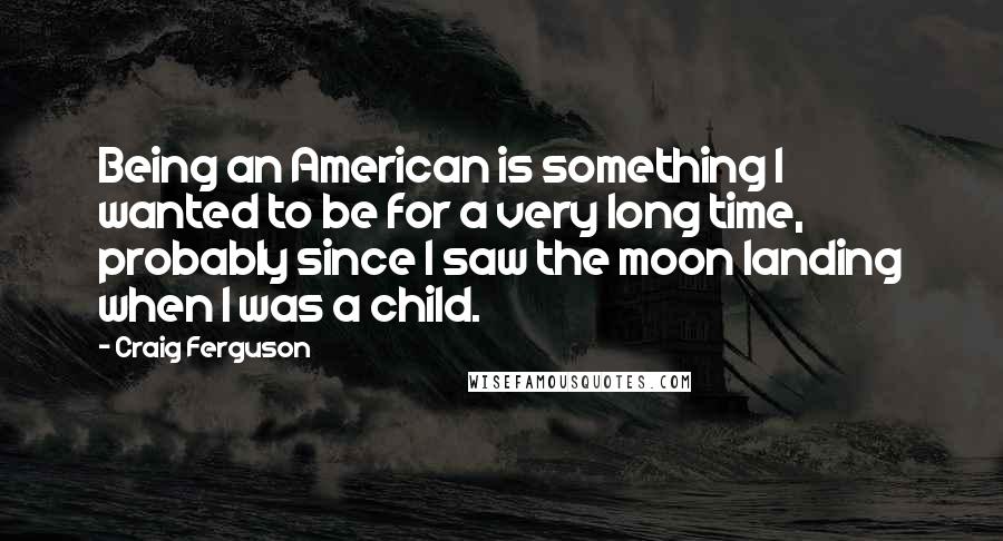 Craig Ferguson quotes: Being an American is something I wanted to be for a very long time, probably since I saw the moon landing when I was a child. Craig Ferguson quotes: Being an American is something I wanted to be for a very long time, probably since I saw the moon landing when I was a child.