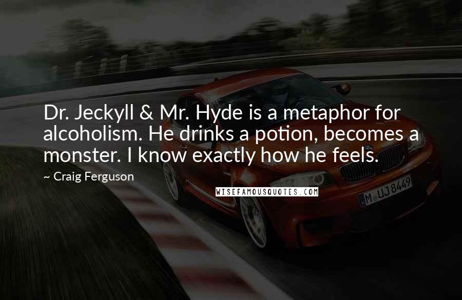 Craig Ferguson quotes: Dr. Jeckyll & Mr. Hyde is a metaphor for alcoholism. He drinks a potion, becomes a monster. I know exactly how he feels. Craig Ferguson quotes: Dr. Jeckyll & Mr. Hyde is a metaphor for alcoholism. He drinks a potion, becomes a monster. I know exactly how he feels.