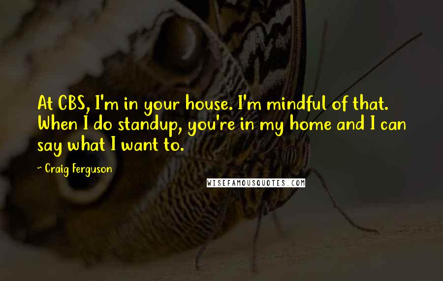 Craig Ferguson quotes: At CBS, I'm in your house. I'm mindful of that. When I do standup, you're in my home and I can say what I want to.