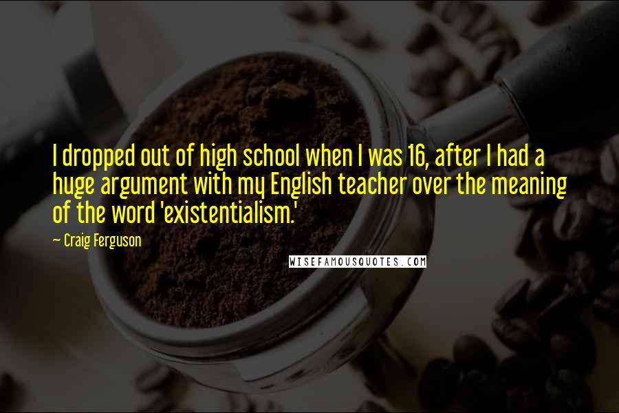 Craig Ferguson quotes: I dropped out of high school when I was 16, after I had a huge argument with my English teacher over the meaning of the word 'existentialism.' Craig Ferguson quotes: I dropped out of high school when I was 16, after I had a huge argument with my English teacher over the meaning of the word 'existentialism.'