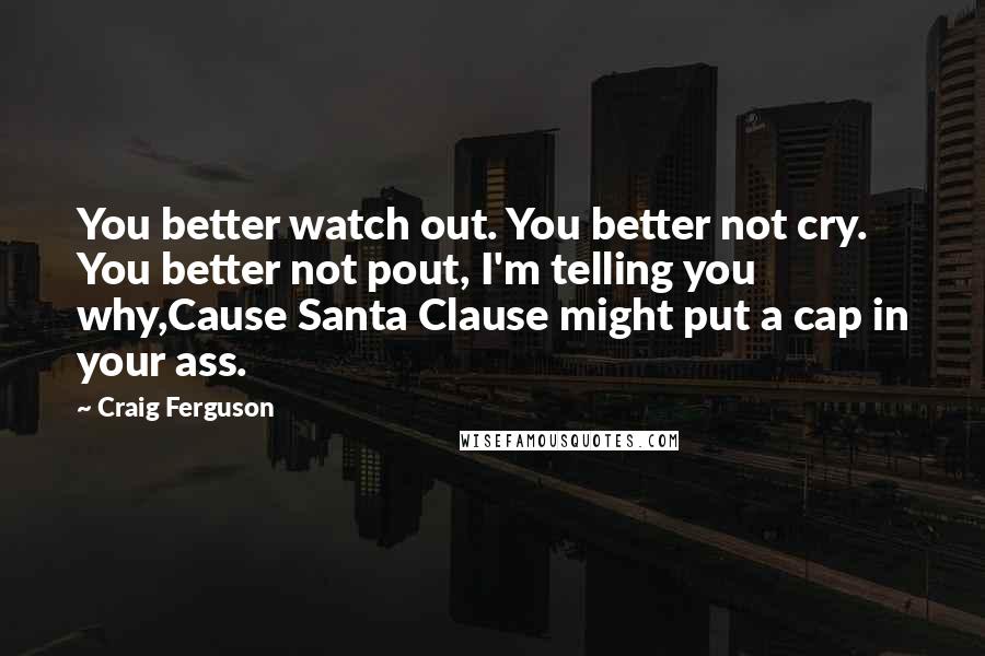 Craig Ferguson quotes: You better watch out. You better not cry. You better not pout, I'm telling you why,Cause Santa Clause might put a cap in your ass. Craig Ferguson quotes: You better watch out. You better not cry. You better not pout, I'm telling you why,Cause Santa Clause might put a cap in your ass.