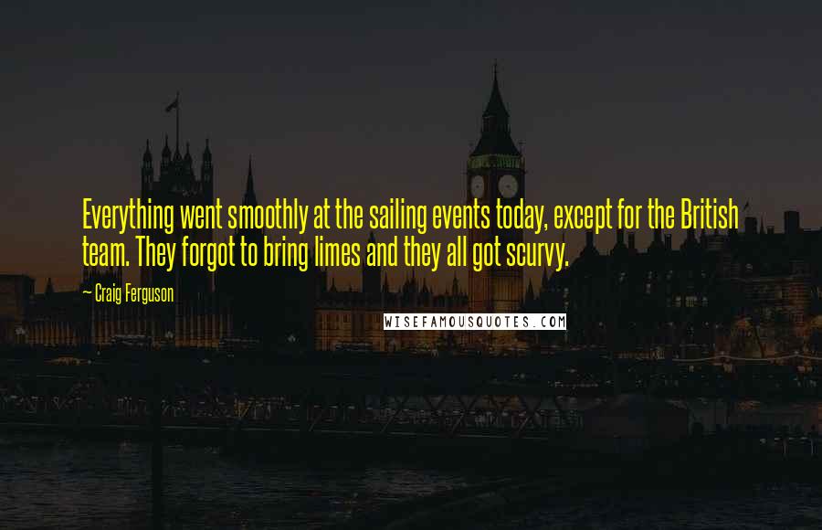 Craig Ferguson quotes: Everything went smoothly at the sailing events today, except for the British team. They forgot to bring limes and they all got scurvy. Craig Ferguson quotes: Everything went smoothly at the sailing events today, except for the British team. They forgot to bring limes and they all got scurvy.