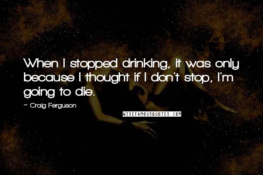 Craig Ferguson quotes: When I stopped drinking, it was only because I thought if I don't stop, I'm going to die.