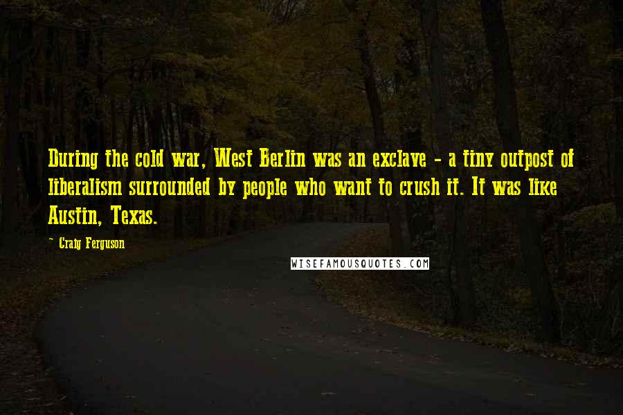 Craig Ferguson quotes: During the cold war, West Berlin was an exclave - a tiny outpost of liberalism surrounded by people who want to crush it. It was like Austin, Texas. Craig Ferguson quotes: During the cold war, West Berlin was an exclave - a tiny outpost of liberalism surrounded by people who want to crush it. It was like Austin, Texas.