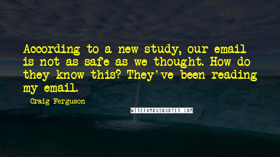 Craig Ferguson quotes: According to a new study, our email is not as safe as we thought. How do they know this? They've been reading my email. Craig Ferguson quotes: According to a new study, our email is not as safe as we thought. How do they know this? They've been reading my email.