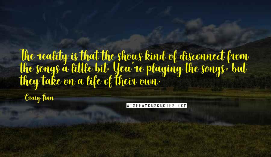 Craig Finn quotes: The reality is that the shows kind of disconnect from the songs a little bit. You're playing the songs, but they take on a life of their own.