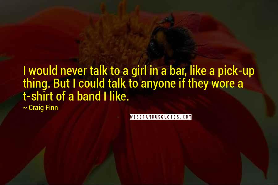 Craig Finn quotes: I would never talk to a girl in a bar, like a pick-up thing. But I could talk to anyone if they wore a t-shirt of a band I like.