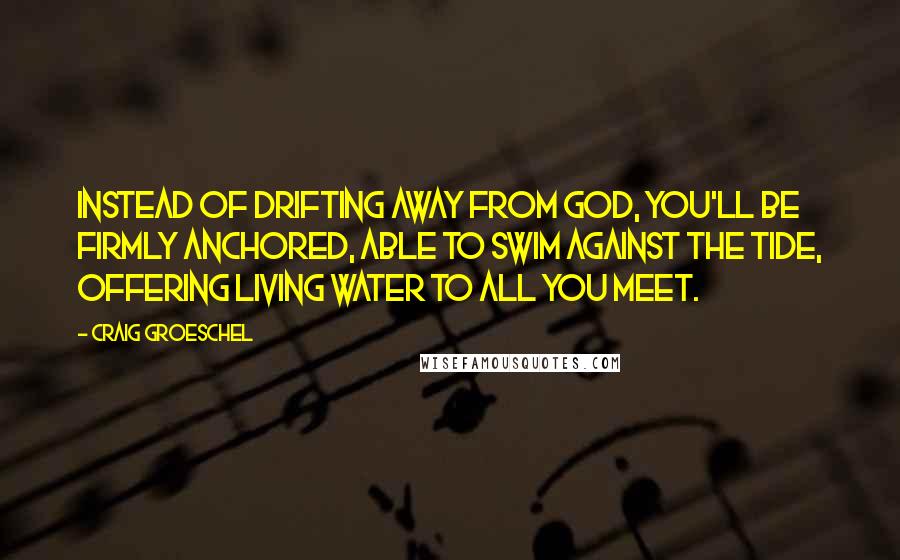 Craig Groeschel quotes: Instead of drifting away from God, you'll be firmly anchored, able to swim against the tide, offering living water to all you meet.