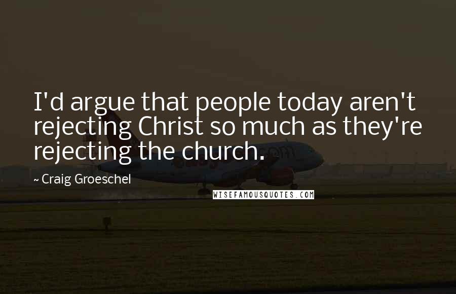 Craig Groeschel quotes: I'd argue that people today aren't rejecting Christ so much as they're rejecting the church.