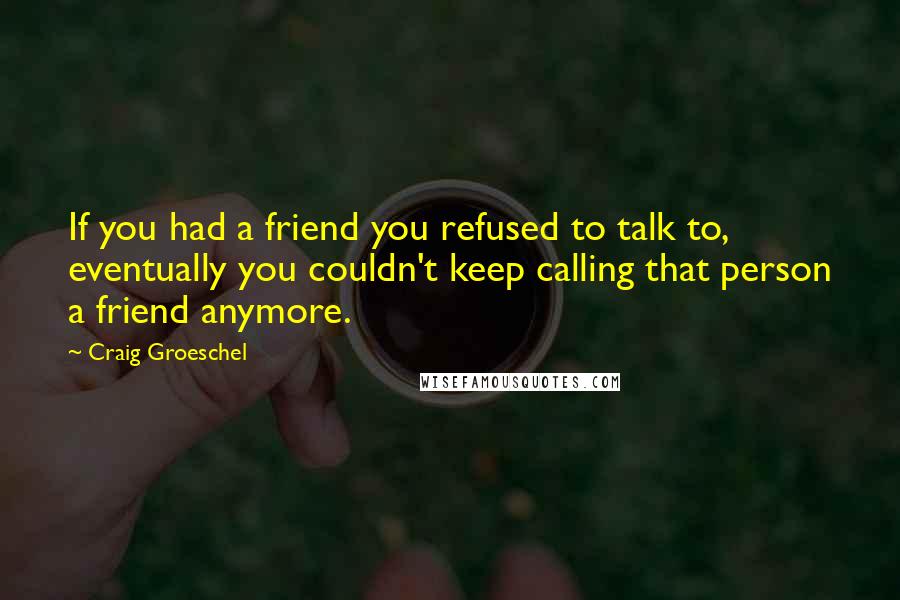 Craig Groeschel quotes: If you had a friend you refused to talk to, eventually you couldn't keep calling that person a friend anymore.