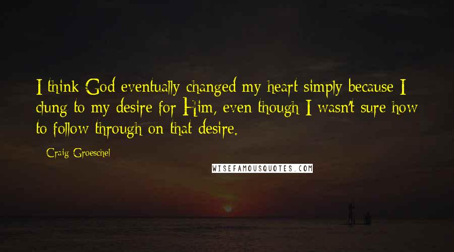 Craig Groeschel quotes: I think God eventually changed my heart simply because I clung to my desire for Him, even though I wasn't sure how to follow through on that desire.