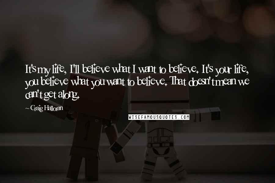Craig Halloran quotes: It's my life, I'll believe what I want to believe. It's your life, you believe what you want to believe. That doesn't mean we can't get along. Craig Halloran quotes: It's my life, I'll believe what I want to believe. It's your life, you believe what you want to believe. That doesn't mean we can't get along.
