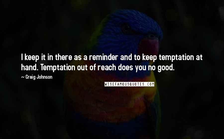 Craig Johnson quotes: I keep it in there as a reminder and to keep temptation at hand. Temptation out of reach does you no good. Craig Johnson quotes: I keep it in there as a reminder and to keep temptation at hand. Temptation out of reach does you no good.
