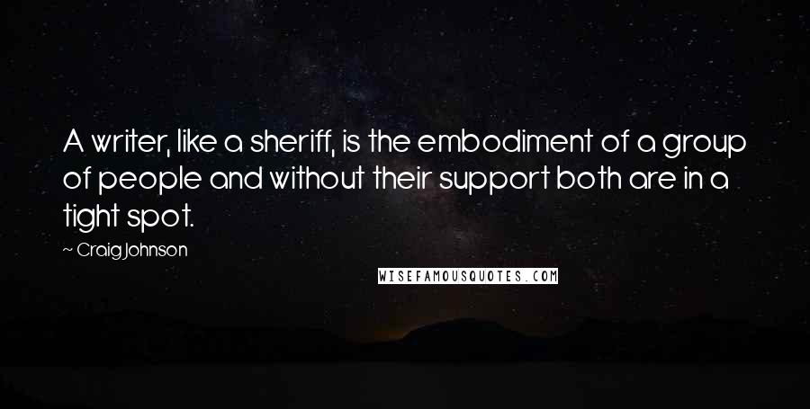 Craig Johnson quotes: A writer, like a sheriff, is the embodiment of a group of people and without their support both are in a tight spot. Craig Johnson quotes: A writer, like a sheriff, is the embodiment of a group of people and without their support both are in a tight spot.