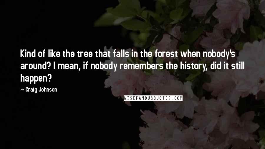 Craig Johnson quotes: Kind of like the tree that falls in the forest when nobody's around? I mean, if nobody remembers the history, did it still happen?