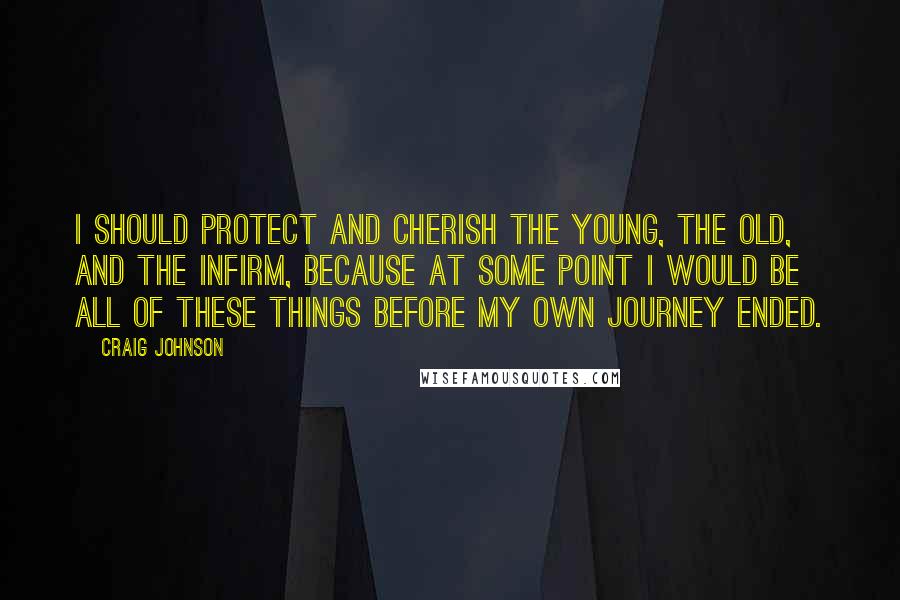 Craig Johnson quotes: I should protect and cherish the young, the old, and the infirm, because at some point I would be all of these things before my own journey ended.