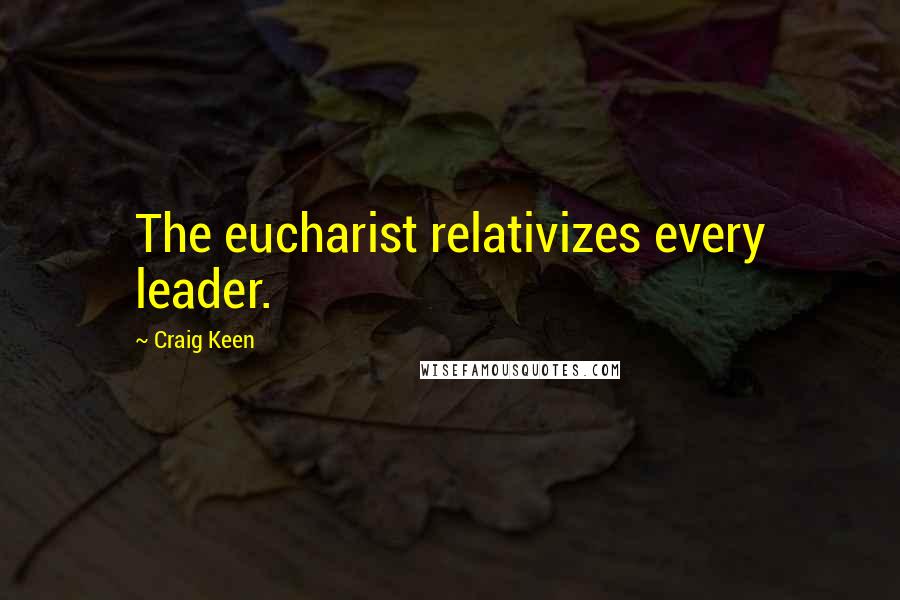 Craig Keen quotes: The eucharist relativizes every leader.