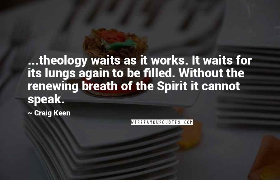 Craig Keen quotes: ...theology waits as it works. It waits for its lungs again to be filled. Without the renewing breath of the Spirit it cannot speak. Craig Keen quotes: ...theology waits as it works. It waits for its lungs again to be filled. Without the renewing breath of the Spirit it cannot speak.