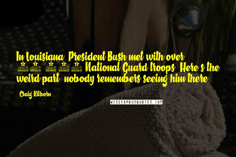 Craig Kilborn quotes: In Louisiana, President Bush met with over 15,000 National Guard troops. Here's the weird part, nobody remembers seeing him there.