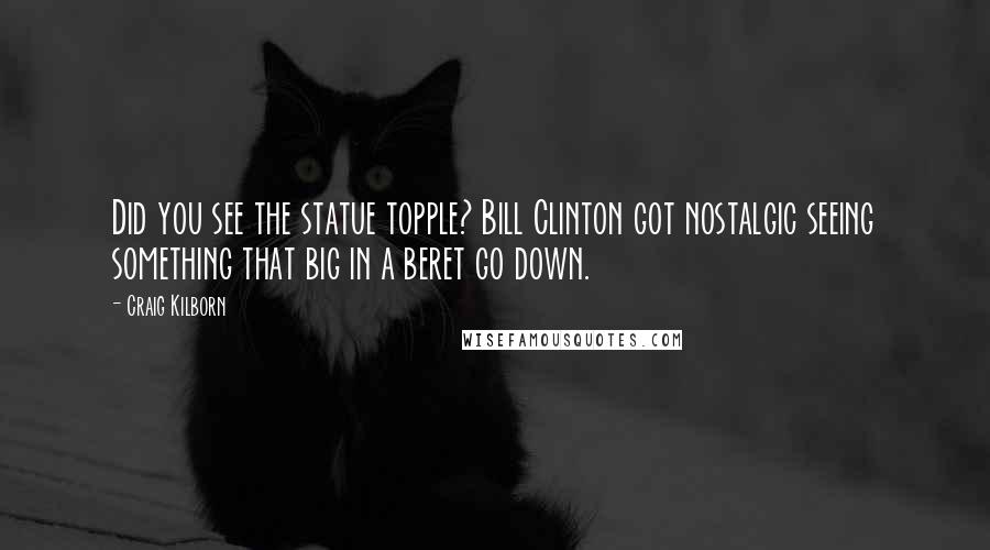 Craig Kilborn quotes: Did you see the statue topple? Bill Clinton got nostalgic seeing something that big in a beret go down.