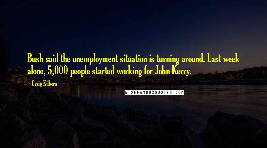 Craig Kilborn quotes: Bush said the unemployment situation is turning around. Last week alone, 5,000 people started working for John Kerry.