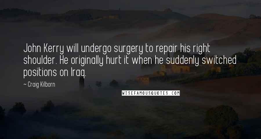 Craig Kilborn quotes: John Kerry will undergo surgery to repair his right shoulder. He originally hurt it when he suddenly switched positions on Iraq.