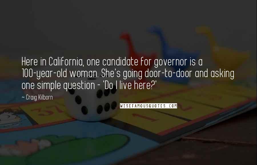 Craig Kilborn quotes: Here in California, one candidate for governor is a 100-year-old woman. She's going door-to-door and asking one simple question - 'Do I live here?'