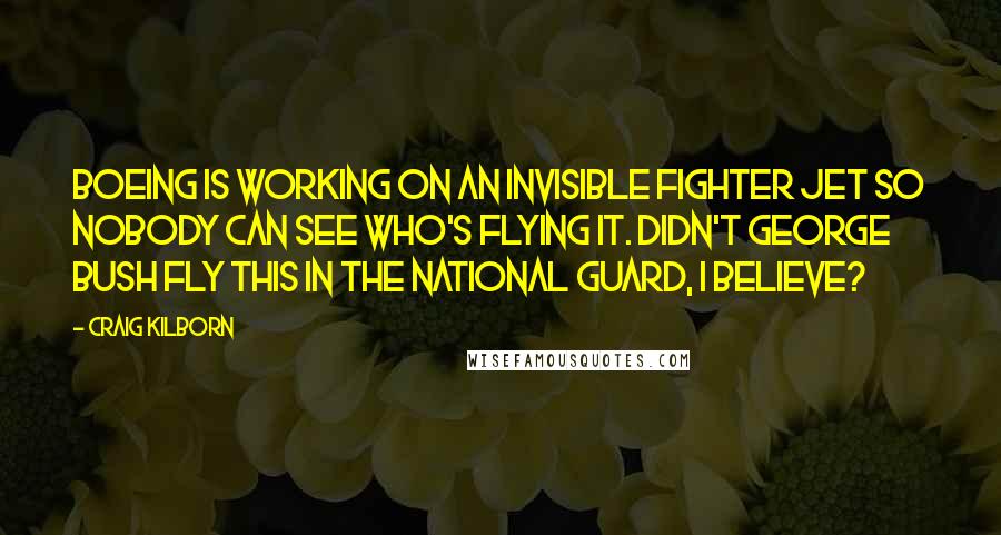 Craig Kilborn quotes: Boeing is working on an invisible fighter jet so nobody can see who's flying it. Didn't George Bush fly this in the National Guard, I believe?