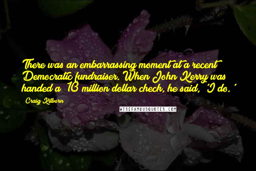 Craig Kilborn quotes: There was an embarrassing moment at a recent Democratic fundraiser. When John Kerry was handed a $10 million dollar check, he said, 'I do.'