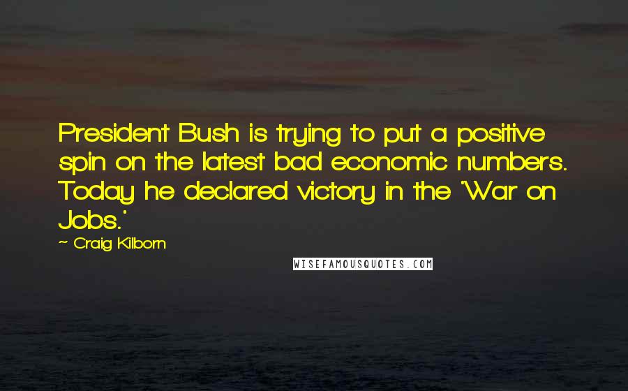 Craig Kilborn quotes: President Bush is trying to put a positive spin on the latest bad economic numbers. Today he declared victory in the 'War on Jobs.'