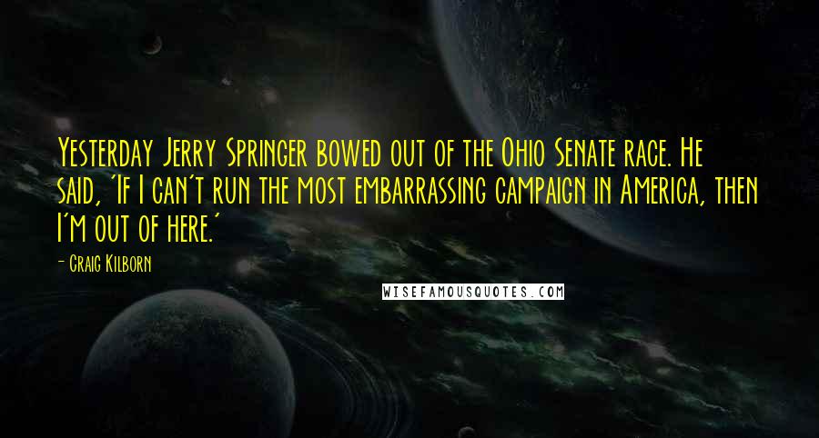 Craig Kilborn quotes: Yesterday Jerry Springer bowed out of the Ohio Senate race. He said, 'If I can't run the most embarrassing campaign in America, then I'm out of here.'
