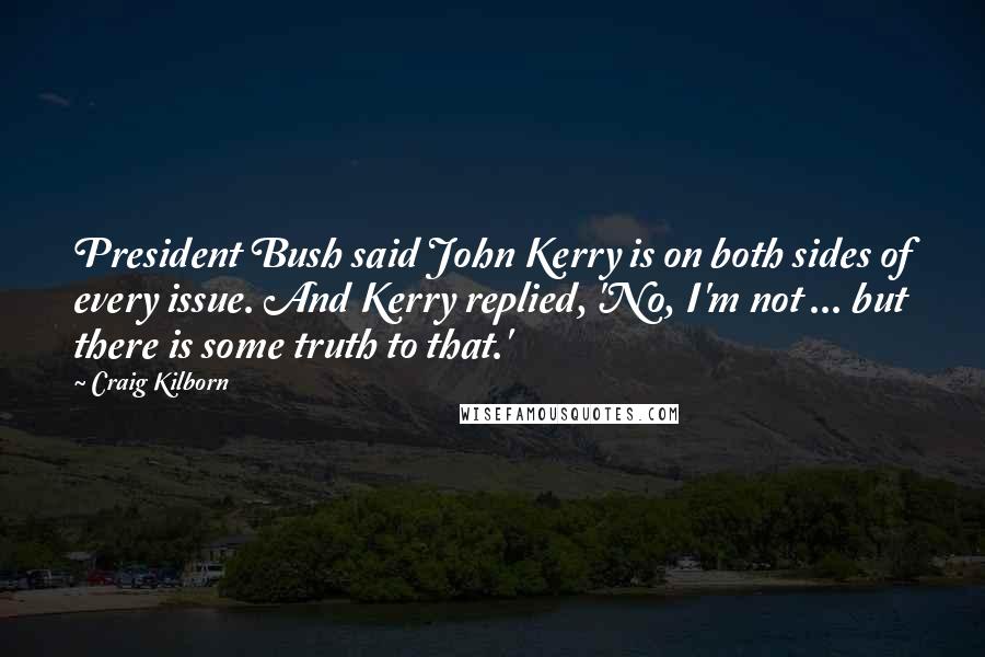 Craig Kilborn quotes: President Bush said John Kerry is on both sides of every issue. And Kerry replied, 'No, I'm not ... but there is some truth to that.'