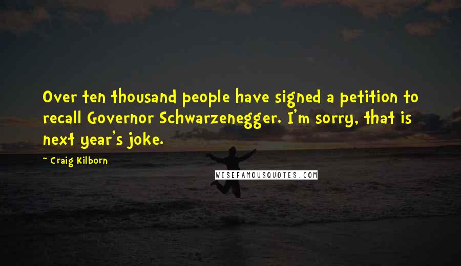 Craig Kilborn quotes: Over ten thousand people have signed a petition to recall Governor Schwarzenegger. I'm sorry, that is next year's joke.