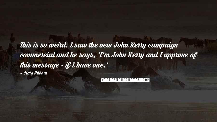 Craig Kilborn quotes: This is so weird. I saw the new John Kerry campaign commercial and he says, 'I'm John Kerry and I approve of this message - if I have one.'