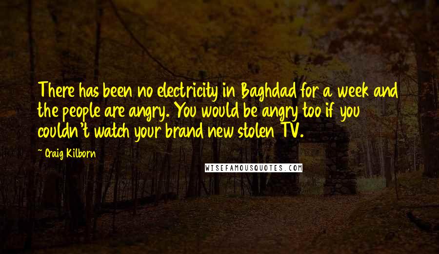 Craig Kilborn quotes: There has been no electricity in Baghdad for a week and the people are angry. You would be angry too if you couldn't watch your brand new stolen TV.