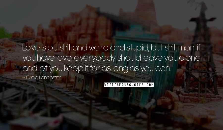 Craig Lancaster quotes: Love is bullshit and weird and stupid, but shit, man, if you have love, everybody should leave you alone and let you keep it for as long as you can. Craig Lancaster quotes: Love is bullshit and weird and stupid, but shit, man, if you have love, everybody should leave you alone and let you keep it for as long as you can.