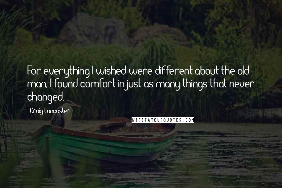 Craig Lancaster quotes: For everything I wished were different about the old man, I found comfort in just as many things that never changed.