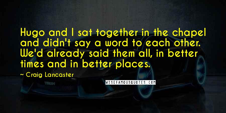 Craig Lancaster quotes: Hugo and I sat together in the chapel and didn't say a word to each other. We'd already said them all, in better times and in better places. Craig Lancaster quotes: Hugo and I sat together in the chapel and didn't say a word to each other. We'd already said them all, in better times and in better places.