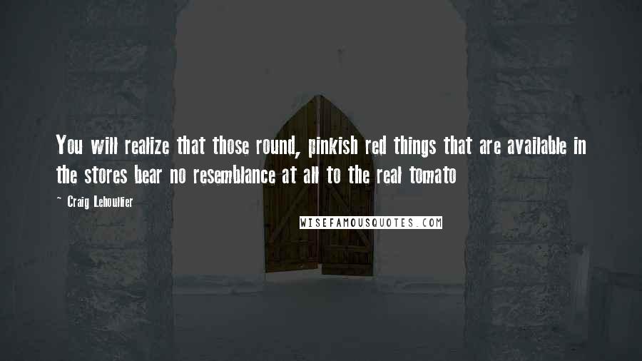 Craig Lehoullier quotes: You will realize that those round, pinkish red things that are available in the stores bear no resemblance at all to the real tomato Craig Lehoullier quotes: You will realize that those round, pinkish red things that are available in the stores bear no resemblance at all to the real tomato