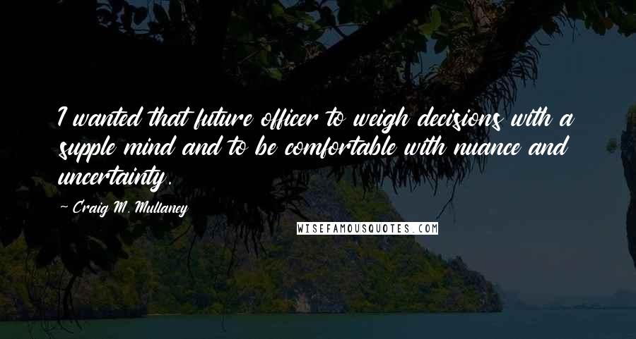 Craig M. Mullaney quotes: I wanted that future officer to weigh decisions with a supple mind and to be comfortable with nuance and uncertainty.