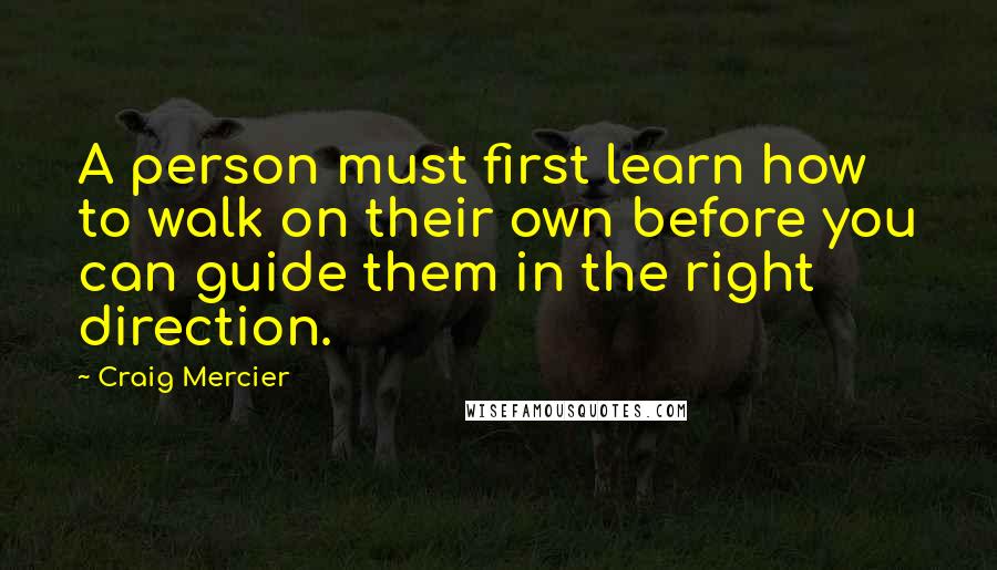 Craig Mercier quotes: A person must first learn how to walk on their own before you can guide them in the right direction. Craig Mercier quotes: A person must first learn how to walk on their own before you can guide them in the right direction.