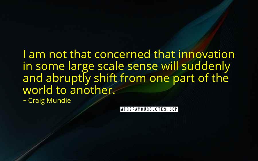 Craig Mundie quotes: I am not that concerned that innovation in some large scale sense will suddenly and abruptly shift from one part of the world to another.