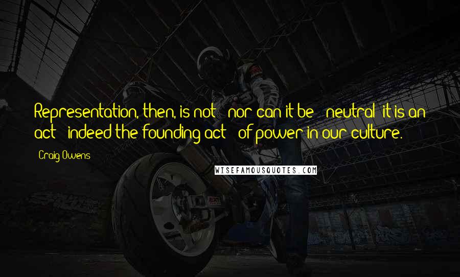 Craig Owens quotes: Representation, then, is not - nor can it be - neutral; it is an act - indeed the founding act - of power in our culture.